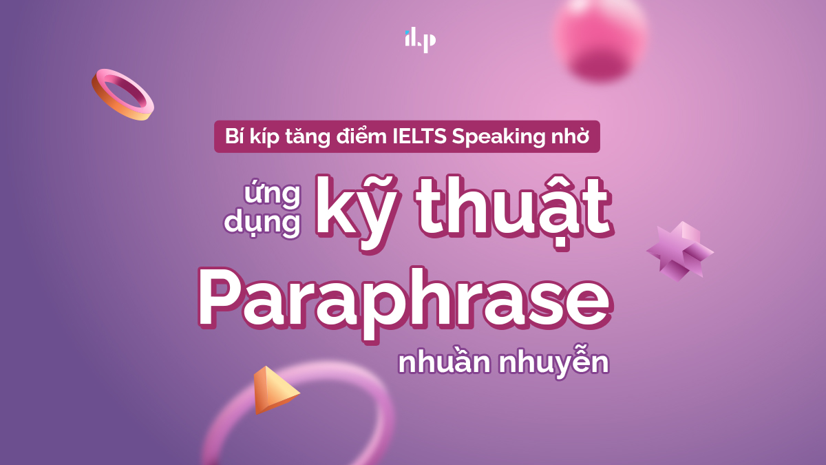 BÍ KÍP TĂNG ĐIỂM IELTS SPEAKING NHỜ ỨNG DỤNG KỸ THUẬT PARAPHRASE NHUẦN NHUYỄN